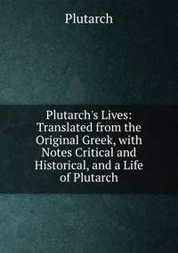 Plutarch's Lives: Translated from the Original Greek, with Notes Critical and Historical, and a Life of Plutarch