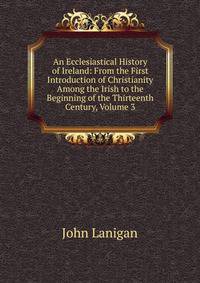 An Ecclesiastical History of Ireland: From the First Introduction of Christianity Among the Irish to the Beginning of the Thirteenth Century, Volume 3