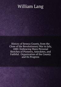 History of Seneca County, from the Close of the Revolutionary War to July, 1880: Embracing Many Personal Sketches of Pioneers, Anecdotes, and Faithful . Organization of the County and Its Progress
