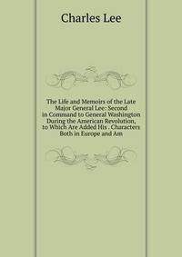The Life and Memoirs of the Late Major General Lee: Second in Command to General Washington During the American Revolution, to Which Are Added His . Characters Both in Europe and Am