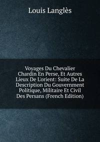 Voyages Du Chevalier Chardin En Perse, Et Autres Lieux De L'orient: Suite De La Description Du Gouvernment Politique, Militaire Et Civil Des Persans (French Edition)