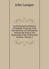 An Ecclesiastical History of Ireland: From the First Introduction of Christianity Among the Irish to the Beginning of the Thirteenth Century, Volume 1