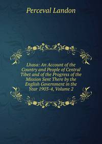 Lhasa: An Account of the Country and People of Central Tibet and of the Progress of the Mission Sent There by the English Government in the Year 1903-4, Volume 2