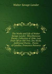 The Works and Life of Walter Savage Landor: Miscellaneous Poems: Collection of 1846. Last Fruit Off an Old Tree. Dry Sticks. Additional Poems. . Poems of Catullus. Francesco Petrarca