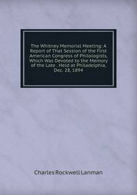The Whitney Memorial Meeting: A Report of That Session of the First American Congress of Philologists, Which Was Devoted to the Memory of the Late . Held at Philadelphia, Dec. 28, 1894