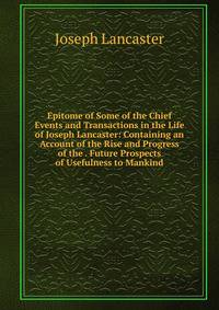 Epitome of Some of the Chief Events and Transactions in the Life of Joseph Lancaster: Containing an Account of the Rise and Progress of the . Future Prospects of Usefulness to Mankind