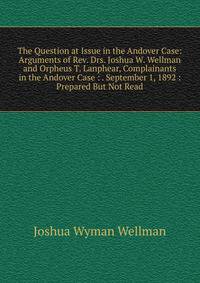 The Question at Issue in the Andover Case: Arguments of Rev. Drs. Joshua W. Wellman and Orpheus T. Lanphear, Complainants in the Andover Case : . September 1, 1892 : Prepared But Not Read