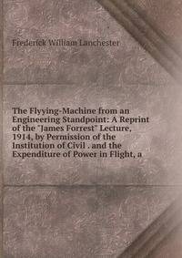 The Flyying-Machine from an Engineering Standpoint: A Reprint of the "James Forrest" Lecture, 1914, by Permission of the Institution of Civil . and the Expenditure of Power in Flight, a