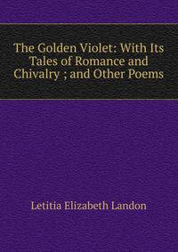 The Golden Violet: With Its Tales of Romance and Chivalry ; and Other Poems