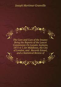 The Care and Cure of the Insane: Being the Reports of the Lancet Commission On Lunatic Asylums, 1875-6-7, for Middlesex, the City of London, and . Records Extant, and a Statistical Review of