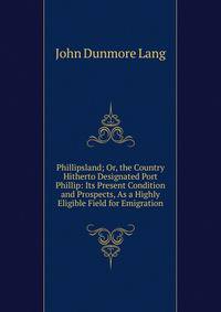 Phillipsland; Or, the Country Hitherto Designated Port Phillip: Its Present Condition and Prospects, As a Highly Eligible Field for Emigration