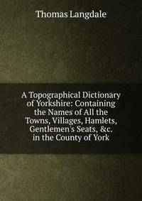 A Topographical Dictionary of Yorkshire: Containing the Names of All the Towns, Villages, Hamlets, Gentlemen's Seats, &amp;c. in the County of York