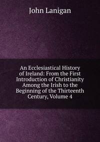 An Ecclesiastical History of Ireland: From the First Introduction of Christianity Among the Irish to the Beginning of the Thirteenth Century, Volume 4