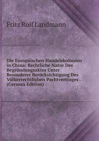 Die Europaischen Handelskolonien in China: Rechtliche Natur Des Begrundungsaktes Unter Besonderer Berucksichtigung Des Volkerrechtlichen Pachtvertrages . (German Edition)