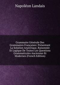 Grammaire Generale Des Grammaires Francaises: Presentant La Solution Analytique, Raisonnee Et Logique De Toutes Les Questions Grammaticales Anciennes Et Modernes (French Edition)