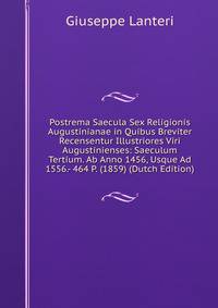 Postrema Saecula Sex Religionis Augustinianae in Quibus Breviter Recensentur Illustriores Viri Augustinienses: Saeculum Tertium. Ab Anno 1456, Usque Ad 1556.- 464 P. (1859) (Dutch Edition)