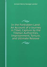 In the Forbidden Land: An Account of a Journey in Tibet, Capture by the Tibetan Authorities, Imprisonment, Torture, and Ultimate Release