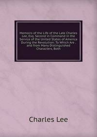Memoirs of the Life of the Late Charles Lee, Esq. Second in Command in the Service of the United States of America During the Revolution: To Which Are . and from Many Distinguished Characters, Both