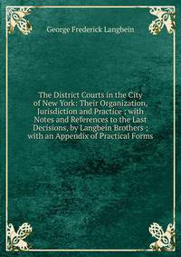 The District Courts in the City of New York: Their Organization, Jurisdiction and Practice ; with Notes and References to the Last Decisions, by Langbein Brothers ; with an Appendix of Practical Forms