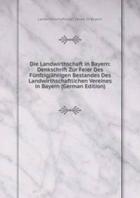 Die Landwirthschaft in Bayern: Denkschrift Zur Feier Des Funfzigjahrigen Bestandes Des Landwirthschaftlichen Vereines in Bayern (German Edition)