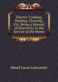 Electric Cooking, Heating, Cleaning, Etc: Being a Manual of Electricity in the Service of the Home