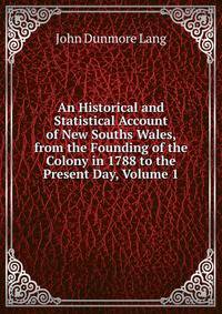 An Historical and Statistical Account of New Souths Wales, from the Founding of the Colony in 1788 to the Present Day, Volume 1