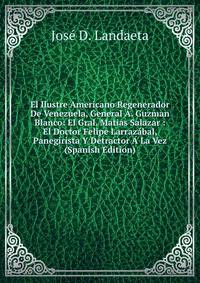 El Ilustre Americano Regenerador De Venezuela, General A. Guzman Blanco: El Gral. Matias Salazar : El Doctor Felipe Larrazabal, Panegirista Y Detractor A La Vez (Spanish Edition)