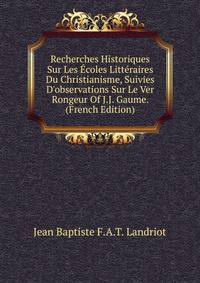 Recherches Historiques Sur Les ?coles Litt?raires Du Christianisme, Suivies D'observations Sur Le Ver Rongeur Of J.J. Gaume. (French Edition)