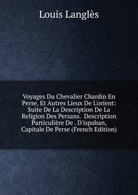 Voyages Du Chevalier Chardin En Perse, Et Autres Lieux De L'orient: Suite De La Description De La Religion Des Persans. Description Particuli?re De . D'ispahan, Capitale De Perse (French Edition)