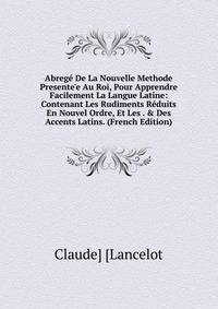 Abreg? De La Nouvelle Methode Presente'e Au Roi, Pour Apprendre Facilement La Langue Latine: Contenant Les Rudiments R?duits En Nouvel Ordre, Et Les . &amp; Des Accents Latins. (French Edition)