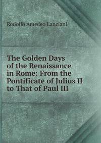 The Golden Days of the Renaissance in Rome: From the Pontificate of Julius II to That of Paul III