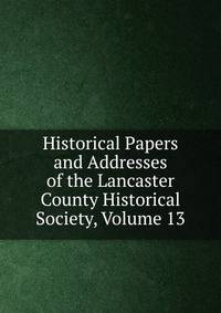 Historical Papers and Addresses of the Lancaster County Historical Society, Volume 13