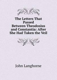 The Letters That Passed Between Theodosius and Constantia: After She Had Taken the Veil