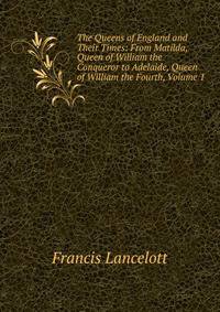 The Queens of England and Their Times: From Matilda, Queen of William the Conqueror to Adelaide, Queen of William the Fourth, Volume 1