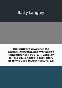 The Builder's Jewel: Or, the Youth's Instructor, and Workman's Remembrancer. by B. &amp; T. Langley. to This Ed. Is Added, a Dictionary of Terms Used in Architecture, &amp;c