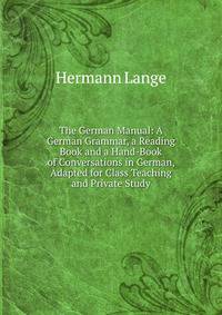 The German Manual: A German Grammar, a Reading Book and a Hand-Book of Conversations in German, Adapted for Class Teaching and Private Study
