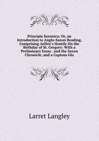 Principia Saxonica; Or, an Introduction to Anglo-Saxon Reading, Comprising Aelfric's Homily On the Birthday of St. Gregory: With a Preliminary Essay . and the Saxon Chronicle, and a Copious Glo