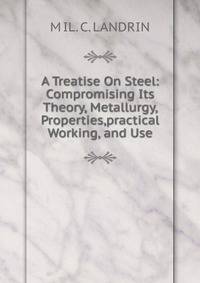 A Treatise On Steel: Compromising Its Theory, Metallurgy, Properties,practical Working, and Use.