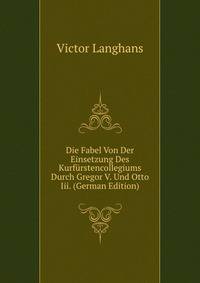 Die Fabel Von Der Einsetzung Des Kurfurstencollegiums Durch Gregor V. Und Otto Iii. (German Edition)