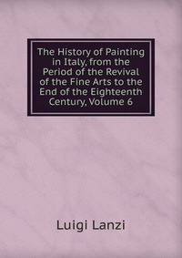 The History of Painting in Italy, from the Period of the Revival of the Fine Arts to the End of the Eighteenth Century, Volume 6