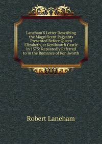 Laneham'S Letter Describing the Magnificent Pageants Presented Before Queen Elizabeth, at Kenilworth Castle in 1575: Repeatedly Referred to in the Romance of Kenilworth