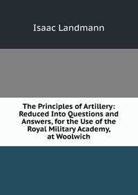 The Principles of Artillery: Reduced Into Questions and Answers, for the Use of the Royal Military Academy, at Woolwich