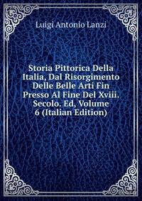 Storia Pittorica Della Italia, Dal Risorgimento Delle Belle Arti Fin Presso Al Fine Del Xviii. Secolo. Ed, Volume 6 (Italian Edition)