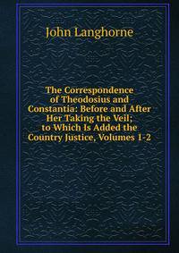 The Correspondence of Theodosius and Constantia: Before and After Her Taking the Veil; to Which Is Added the Country Justice, Volumes 1-2