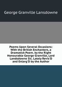Poems Upon Several Occasions: With the British Enchanters, a Dramatick Poem. by the Right Honourable George Granville, Lord Landsdowne Sic. Lately Revis'D and Enlarg'D by the Author