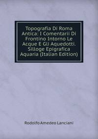 Topografia Di Roma Antica: I Comentarii Di Frontino Intorno Le Acque E Gli Aquedotti. Silloge Epigrafica Aquaria (Italian Edition)