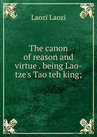 The canon of reason and virtue . being Lao-tze's Tao teh king;