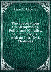 The Speculations On Metaphysics, Polity, and Morality, of . Lau-Tsze, Tr., with an Intr., by J. Chalmers