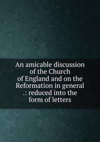 An amicable discussion of the Church of England and on the Reformation in general .: reduced into the form of letters