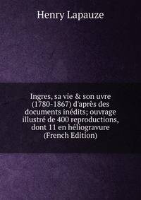 Ingres, sa vie &amp; son uvre (1780-1867) d'apr?s des documents in?dits; ouvrage illustr? de 400 reproductions, dont 11 en h?liogravure (French Edition)